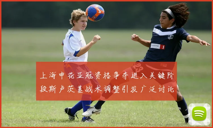 上海申花亚冠资格争夺进入关键阶段斯卢茨基战术调整引发广泛讨论