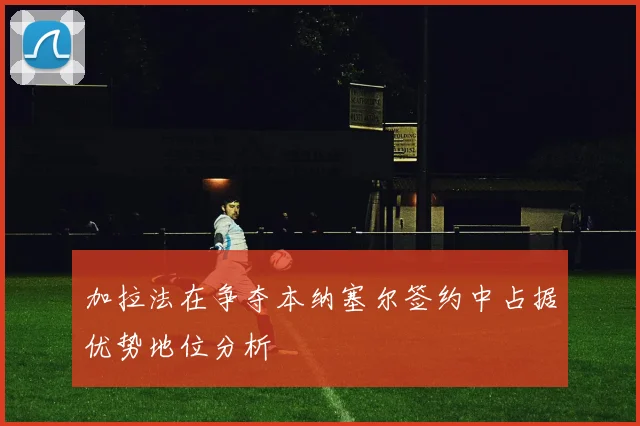 加拉法在争夺本纳塞尔签约中占据优势地位分析